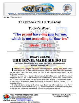 Ref. No.: PR/EA/Oct/12/176


                     12 October 2010, Tuesday
                                   Today’s Word
            “The proud have dug pits for me,
           which is not according to Your law”
                                   (Psalm 119:85)


                                     Today’s Message
             THE DEVIL MADE ME DO IT
               “Each one is tempted when he is drawn away by his own desires and
                                     enticed.” (James 1:14)


           I  n March 2009, a 62-year-old woman was charged with stealing more than $73,000
              from her church in the state of Washington. When the detectives interrogated her,
        she told them: “Satan had a big part in the theft.” It sounds like she was saying that the
        devil made her do it.
           Satan may have played a role in her choices, but she has some faulty thinking about
        temptation and sin. The devil tempts believers, but he doesn‟t make us sin. James tells us
        that God isn‟t to blame either: “Let no one say when he is tempted, „I am tempted by God‟;
        for God cannot be tempted by evil, nor does He Himself tempt anyone” (James 1:13). He
        is good and holy.
           So who is to blame for our sin? James says, “Each one is tempted when he is drawn
        away by his own desires and enticed” (v.14). Just as a fisherman uses bait to lure his prey,
        so our own evil, unchecked desires lead to giving in to temptation and sin.



         WELL Fortified Intercessors Army                             12 October 2010, Tuesday
         Send Your Prayer Requests Via:                                  Year of God’s Glory
         E-mail: wfia2009@yahoo.com
         Website: http://wfia.blogspot.com
         PRAYER TOWER (24Hrs): +91 90156 86593.
 