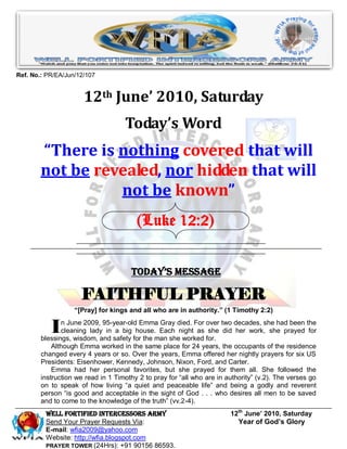 Ref. No.: PR/EA/Jun/12/107


                      12th June’ 2010, Saturday
                                    Today’s Word
        “There is nothing covered that will
        not be revealed, nor hidden that will
                  not be known”
                                        (Luke 12:2)


                                      Today’s Message

                     FAITHFUL PRAYER
                   “[Pray] for kings and all who are in authority.” (1 Timothy 2:2)


           I   n June 2009, 95-year-old Emma Gray died. For over two decades, she had been the
               cleaning lady in a big house. Each night as she did her work, she prayed for
        blessings, wisdom, and safety for the man she worked for.
            Although Emma worked in the same place for 24 years, the occupants of the residence
        changed every 4 years or so. Over the years, Emma offered her nightly prayers for six US
        Presidents: Eisenhower, Kennedy, Johnson, Nixon, Ford, and Carter.
            Emma had her personal favorites, but she prayed for them all. She followed the
        instruction we read in 1 Timothy 2 to pray for “all who are in authority” (v.2). The verses go
        on to speak of how living “a quiet and peaceable life” and being a godly and reverent
        person “is good and acceptable in the sight of God . . . who desires all men to be saved
        and to come to the knowledge of the truth” (vv.2-4).
         Well Fortified Intercessors Army                               12th June’ 2010, Saturday
         Send Your Prayer Requests Via:                                   Year of God’s Glory
         E-mail: wfia2009@yahoo.com
         Website: http://wfia.blogspot.com
         PRAYER TOWER (24Hrs): +91 90156 86593.
 