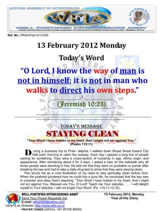 Ref. No.: PR/EA/Feb12/13/329


                    13 February 2012 Monday
                                   Today’s Word
       “O Lord, I know the way of man is
      not in himself; it is not in man who
        walks to direct his own steps.”
                                 (Jeremiah 10:23)


                                    Today’s Message
                          STAYING CLEAN
             “Your Word I have hidden in my heart, that I might not sin against You.”
                                        (Psalm 119:11)


           D Hall eachbusiness trip catch the delphia, IEach daydown Broad long line of people
             uring a
                       morning to
                                    to Phila-
                                              subway.
                                                         walked
                                                                 I passed a
                                                                            Street toward City

        waiting for something. They were a cross-section of humanity in age, ethnic origin, and
        appearance. After wondering about it for 3 days, I asked a man on the sidewalk why all
        those people were standing in line. He told me that they were on probation or parole after
        breaking the law and had to take a daily drug test to show that they were staying clean.
           This struck me as a vivid illustration of my need to stay spiritually clean before God.
        When the psalmist pondered how he could live a pure life, he concluded that the key was
        to consider and obey God’s teaching. “Your Word I have hidden in my heart, that I might
        not sin against You. Blessed are You, O Lord! Teach me Your statutes. . . . I will delight
        myself in Your statutes; I will not forget Your Word” (Ps. 119:11-12,16).

         Well Fortified Intercessors Army                         13 February 2012, Monday
         Send Your Prayer Requests Via:                               Year of His Glory
         E-mail: wfia2009@yahoo.com
         Website: http://www.wfia.co.cc
         PRAYER TOWER (24Hrs): +91 90156 86593.
 