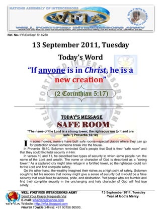 Ref. No.: PR/EA/Sep11/13/280


                13 September 2011, Tuesday
                                   Today’s Word
               “If anyone is in Christ, he is a
                       new creation”
                                 (2 Corinthian 5:17)


                                      Today’s Message
                                   SAFE ROOM
             “The name of the Lord is a strong tower; the righteous run to it and are
                                    safe.”( Proverbs 18:10)


           I    n some homes, owners have built safe rooms—special places where they can go
                for protection should someone break into the house.
           In Proverbs 18:10, Solomon reminded God’s people that God is their ―safe room‖ and
        that they could find total security in Him.
           In verses 10 and 11, he described two types of security to which some people run: the
        name of the Lord and wealth. The name or character of God is described as a ―strong
        tower.‖ As a captured city might take refuge in a fortified tower, so the righteous could run
        to the Lord and find complete safety.
           On the other hand, the wealthy imagined their riches as a high point of safety. Solomon
        sought to tell his readers that money might give a sense of security but it would be a false
        security that could lead to laziness, pride, and destruction. Yet people who are humble and
        find their complete security in the unchanging and holy character of God will find true
        safety.

         WELL Fortified Intercessors Army                          13 September 2011, Tuesday
         Send Your Prayer Requests Via:                               Year of God’s Mercy
         E-mail: wfia2009@yahoo.com
         Website: http://wfia.blogspot.com
         PRAYER TOWER (24Hrs): +91 90156 86593.
 