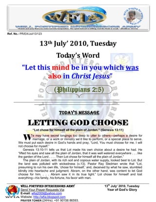Ref. No.: PR/EA/Jul/13/123


                        13th July’ 2010, Tuesday
                                     Today’s Word
           “Let this mind be in you which was
                   also in Christ Jesus”
                                   (Philippians 2:5)


                                       Today’s Message

               LETTING GOD CHOOSE
                   “Lot chose for himself all the plain of Jordan.” (Genesis 13:11)


           W         e may have secret longings too deep to utter to others—perhaps a desire for
                     marriage, or a work or ministry we‘d like to perform, or a special place to serve.
        We must put each desire in God‘s hands and pray, ―Lord, You must choose for me. I will
        not choose for myself.‖
             Genesis 13:10-11 tells us that Lot made his own choice about a desire he had. He
        ―lifted his eyes and saw all the plain of Jordan, that it was well watered everywhere . . . like
        the garden of the Lord . . . . Then Lot chose for himself all the plain of Jordan.‖
             The plain of Jordan, with its rich soil and copious water supply, looked best to Lot. But
        the land was polluted with wickedness (v.13). Pastor Ray Stedman wrote that ―Lot,
        presuming to run his own life, ‗chose for himself,‘ and, deceived by what he saw, stumbled
        blindly into heartache and judgment. Abram, on the other hand, was content to let God
        choose for him. . . . Abram saw it in its true light.‖ Lot chose for himself and lost
        everything—his family, his fortune, his favor with man.

          Well Fortified Intercessors Army                                13th July’ 2010, Tuesday
          Send Your Prayer Requests Via:                                    Year of God’s Glory
          E-mail: wfia2009@yahoo.com
          Website: http://wfia.blogspot.com
          PRAYER TOWER (24Hrs): +91 90156 86593.
 