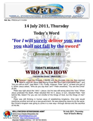Ref. No.: PR/EA/Jul11/14/264


                        14 July 2011, Thursday
                                    Today’s Word
         “For I will surely deliver you, and
          you shall not fall by the sword”
                                    (Jeremiah 39:18)


                                       Today’s Message
                          WHO AND HOW
                                   “You are the Christ.” (Mark 8:29)


           W        henever I read the Gospels, I identify with the disciples. Like me, they seemed
                    slow to catch on. Jesus kept saying things like ―Don’t you understand it yet?‖ and
        ―Are you still so dull?‖ (see Mark 7:18). Finally, however, Peter ―got it,‖ at least one part of
        it. When Jesus asked, ―Who do you say that I am?‖ Peter answered, ―You are the Christ‖
        (8:29).
            Peter was right about the ―who‖—Jesus—but he was still wrong about the ―how.‖ When
        Jesus predicted His death, Peter rebuked Him for it. Jesus, in turn, rebuked Peter: ―Get
        behind Me, Satan! For you are not mindful of the things of God, but the things of men‖
        (v.33).
            Peter was still thinking in human ways of establishing kingdoms. One ruler would
        overthrow another and set up a new government. He was expecting Jesus to do the same.
        But Christ’s kingdom was going to come in a new way—through service and the sacrifice
        of His life.


         WELL Fortified Intercessors Army                                  14 July 2011, Thursday
         Send Your Prayer Requests Via:                                     Year of God’s Mercy
         E-mail: wfia2009@yahoo.com
         Website: http://wfia.blogspot.com
         PRAYER TOWER (24Hrs): +91 90156 86593.
 