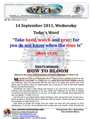Ref. No.: PR/EA/Sep11/14/281


             14 September 2011, Wednesday
                                    Today’s Word
       “Take heed, watch and pray; for
      you do not know when the time is”
                                       (Mark 13:33)


                                      Today’s Message
                           HOW TO BLOOM
           “Rejoice to the extent that you partake of Christ’s sufferings.”(1 Peter 4:13)


          My familyThen Iwepots. an apartment, soour plantstowould not consistsdespite watering
        and fertilizing.
                         and live in
                 grow in indoor      For a long time
                                                     our ―flower garden‖

                                discovered that the soil had
                                                                         flower
                                                                                 of what we can

                                                                 be raked and turned over if the
        plants were to bloom. Now our potted plants are a pure joy to look at with their healthy
        leaves and blooming flowers.
           Sometimes we need a little raking and turning in our own lives to make us bloom.
        Writing to the harassed believers in his day, Peter said, ―Beloved, do not think it strange
        concerning the fiery trial which is to try you, as though some strange thing happened to
        you; but rejoice‖ (1 Peter 4:12-13).
           Like the soil in our potted plants, these Christians were having their lives ―turned over.‖
        God’s purpose in doing that was to allow their faith to result in praise and glory to Him at
        the revelation of Jesus Christ (1:7).
           God wants to loosen the things that can choke our lives and that prevent us from
        radiating joy. To do this, He sometimes has to allow pain and trouble—trials that help stir

         WELL Fortified Intercessors Army                        14 September 2011, Wednesday
         Send Your Prayer Requests Via:                               Year of God’s Mercy
         E-mail: wfia2009@yahoo.com
         Website: http://wfia.blogspot.com
         PRAYER TOWER (24Hrs): +91 90156 86593.
 