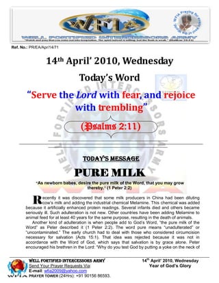 Ref. No.: PR/EA/Apr/14/71


                  14th April’ 2010, Wednesday
                                  Today’s Word
        “Serve the Lord with fear, and rejoice
                  with trembling”
                                   (Psalms 2:11)


                                    Today’s Message

                               PURE MILK
            “As newborn babes, desire the pure milk of the Word, that you may grow
                                   thereby.” (1 Peter 2:2)


           R    ecently it was discovered that some milk producers in China had been diluting
                cow’s milk and adding the industrial chemical Melamine. This chemical was added
       because it artificially enhanced protein readings. Several infants died and others became
       seriously ill. Such adulteration is not new. Other countries have been adding Melamine to
       animal feed for at least 40 years for the same purpose, resulting in the death of animals.
          Another kind of adulteration is when people add to God’s Word, “the pure milk of the
       Word” as Peter described it (1 Peter 2:2). The word pure means “unadulterated” or
       “uncontaminated.” The early church had to deal with those who considered circumcision
       necessary for salvation (Acts 15:1). That idea was rejected because it was not in
       accordance with the Word of God, which says that salvation is by grace alone. Peter
       encouraged his brethren in the Lord: “Why do you test God by putting a yoke on the neck of


         Well Fortified Intercessors Army                          14th April’ 2010, Wednesday
         Send Your Prayer Requests Via:                                Year of God’s Glory
         E-mail: wfia2009@yahoo.com
         PRAYER TOWER (24Hrs): +91 90156 86593.
 