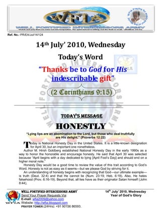 Ref. No.: PR/EA/Jul/14/124


                    14th July’ 2010, Wednesday
                                    Today’s Word
                      “Thanks be to God for His
                         indescribable gift”
                               (2 Corinthians 9:15)


                                      Today’s Message

                                  HONESTLY
             “Lying lips are an abomination to the Lord, but those who deal truthfully
                                 are His delight.” (Proverbs 12:22)


           T     oday is National Honesty Day in the United States. It is a little-known designation
                 for April 30, but an important one nonetheless.
            Author M. Hirsh Goldberg established National Honesty Day in the early 1990s as a
        way to honor the honorable and encourage honesty. He said that April 30 was selected
        because ―April begins with a day dedicated to lying [April Fool’s Day] and should end on a
        higher moral note.‖
            Honesty Day would be a good time to review the value of this trait according to God’s
        Word. Honesty is not as easy as it seems—but we please God by striving for it.
            An understanding of honesty begins with recognizing that God—our ultimate example—
        is truth (Deut. 32:4) and that He cannot lie (Num. 23:19; Heb. 6:18). Also, He hates
        falsehood (Prov. 6:16-19). Beyond that, all lies have as their originator Satan himself (John
        8:44).

          Well Fortified Intercessors Army                            14th July’ 2010, Wednesday
          Send Your Prayer Requests Via:                                  Year of God’s Glory
          E-mail: wfia2009@yahoo.com
          Website: http://wfia.blogspot.com
          PRAYER TOWER (24Hrs): +91 90156 86593.
 