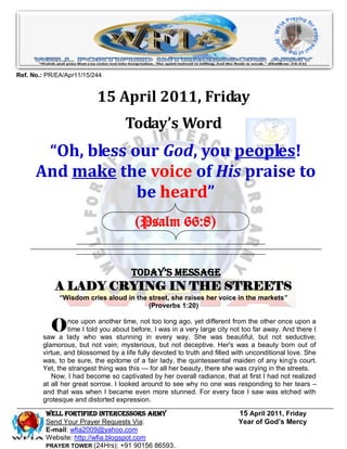 Ref. No.: PR/EA/Apr11/15/244


                          15 April 2011, Friday
                                    Today’s Word
       “Oh, bless our God, you peoples!
      And make the voice of His praise to
                   be heard”
                                       (Psalm 66:8)


                                      Today’s Message
            A LADY CRYING IN THE STREETS
              “Wisdom cries aloud in the street, she raises her voice in the markets”
                                         (Proverbs 1:20)


           O     nce upon another time, not too long ago, yet different from the other once upon a
                 time I told you about before, I was in a very large city not too far away. And there I
        saw a lady who was stunning in every way. She was beautiful, but not seductive;
        glamorous, but not vain; mysterious, but not deceptive. Her's was a beauty born out of
        virtue, and blossomed by a life fully devoted to truth and filled with unconditional love. She
        was, to be sure, the epitome of a fair lady, the quintessential maiden of any king's court.
        Yet, the strangest thing was this — for all her beauty, there she was crying in the streets.
           Now, I had become so captivated by her overall radiance, that at first I had not realized
        at all her great sorrow. I looked around to see why no one was responding to her tears –
        and that was when I became even more stunned. For every face I saw was etched with
        grotesque and distorted expression.

         WELL Fortified Intercessors Army                                  15 April 2011, Friday
         Send Your Prayer Requests Via:                                    Year of God’s Mercy
         E-mail: wfia2009@yahoo.com
         Website: http://wfia.blogspot.com
         PRAYER TOWER (24Hrs): +91 90156 86593.
 