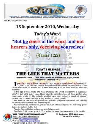 Ref. No.: PR/EA/Sept/15/159


             15 September 2010, Wednesday
                                   Today’s Word
        “But be doers of the word, and not
       hearers only, deceiving yourselves”
                                      (James 1:22)


                                     Today’s Message
             THE LIFE THAT MATTERS
             “Remember those . . . who have spoken the Word of God to you, whose
                                  faith follow.” (Hebrews 13:7)


           I   saac Hann was a little-known pastor who served a small church in Loughwood,
               England, in the mid-18th century. At the close of his ministry, the membership of the
        church numbered 26 women and 7 men. And only 4 of the men attended with any
        regularity.
           In this age of mass media and mega-churches, who would consider this a successful
        work? In our world today, Isaac Hann would be considered one of those pastors who
        never quite ―made it.‖ He certainly wouldn’t have been invited to speak at pastors’
        conferences, nor would he have written articles on church growth.
           Yet, when he died at 88 his parishioners placed a plaque on the wall of their meeting
        house that remains to this day. It reads in part:
           Few ministers so humble were, yet few so much admired: Ripened for heaven by grace
        divine, like autumn fruit he fell;
           Reader think not to live so long, but seek to live as well.
           First Peter 5:5-6 comes to mind: ―God resists the proud, but gives grace to the humble.
         WELL Fortified Intercessors Army                     15 September 2010, Wednesday
         Send Your Prayer Requests Via:                            Year of God’s Glory
         E-mail: wfia2009@yahoo.com
         Website: http://wfia.blogspot.com
         PRAYER TOWER (24Hrs): +91 90156 86593.
 