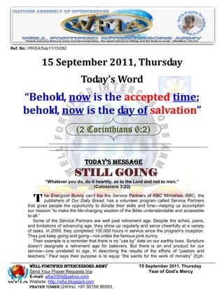Ref. No.: PR/EA/Sep11/15/282


               15 September 2011, Thursday
                                   Today’s Word
      “Behold, now is the accepted time;
      behold, now is the day of salvation”
                                 (2 Corinthians 6:2)


                                      Today’s Message
                                STILL GOING
                 ―Whatever you do, do it heartily, as to the Lord and not to men.‖
                                        (Colossians 3:23)


           T     he Energizer Bunny can’t top the Service Partners of RBC Ministries. RBC, the
                 publishers of Our Daily Bread, has a volunteer program called Service Partners
        that gives people the opportunity to donate their skills and time—helping us accomplish
        our mission ―to make the life-changing wisdom of the Bible understandable and accessible
        to all.‖
           Some of the Service Partners are well past retirement age. Despite the aches, pains,
        and limitations of advancing age, they show up regularly and serve cheerfully at a variety
        of tasks. In 2009, they completed 100,000 hours in service since the program’s inception.
        They just keep going and going—not unlike the famous pink bunny.
           Their example is a reminder that there is no ―use by‖ date on our earthly lives. Scripture
        doesn’t designate a retirement age for believers. But there is an end product for our
        service—one unrelated to age. In describing the results of the efforts of ―pastors and
        teachers,‖ Paul says their purpose is to equip ―the saints for the work of ministry‖ (Eph.

         WELL Fortified Intercessors Army                         15 September 2011, Thursday
         Send Your Prayer Requests Via:                               Year of God’s Mercy
         E-mail: wfia2009@yahoo.com
         Website: http://wfia.blogspot.com
         PRAYER TOWER (24Hrs): +91 90156 86593.
 