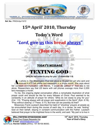 Ref. No.: PR/EA/Apr/15/72


                    15th April’ 2010, Thursday
                                  Today’s Word
             “Lord, give us this bread always”
                                      (John 6:34)


                                    Today’s Message

                            TEXTING GOD
                       ―[We] do not cease to pray for you.‖ (Colossians 1:9)



           A   n article in The Washington Post told about a 15-year-old girl who sent and
               received 6,473 cell phone text messages in a single month. She says about
       her constant communication with friends, “I would die without it.” And she is not
       alone. Researchers say that US teens with cell phones average more than 2,200
       text messages a month.
          To me, this ongoing digital conversation offers a remarkable illustration of what
       prayer could and should be like for every follower of Christ. Paul seemed to be
       constantly in an attitude of prayer for others: “[We] do not cease to pray for you”
       (Col. 1:9). “Praying always with all prayer and supplication in the Spirit” (Eph. 6:18).
       “Pray without ceasing” (1 Thess. 5:17). But how can we possibly do that?
          Missionary Frank Laubach described his habit of “shooting” prayers at people as
       he encountered them during the course of each day. In a sense, he was “texting”
       God on their behalf, staying in constant communication with the Father. Laubach
       believed that prayer is the mightiest force in the world, and said: “My part is to live in

         Well Fortified Intercessors Army                           15th April’ 2010, Thursday
         Send Your Prayer Requests Via:                               Year of God’s Glory
         E-mail: wfia2009@yahoo.com
         PRAYER TOWER (24Hrs): +91 90156 86593.
 