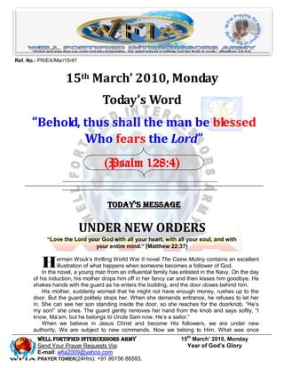 Ref. No.: PR/EA/Mar/15/47


                    15th March’ 2010, Monday
                                   Today’s Word
      “Behold, thus shall the man be blessed
               Who fears the Lord”
                                    (Psalm 128:4)


                                     Today’s Message

                            UNDER NEW ORDERS
             “Love the Lord your God with all your heart, with all your soul, and with
                              your entire mind.” (Matthew 22:37)


          H       erman Wouk’s thrilling World War II novel The Caine Mutiny contains an excellent
                  illustration of what happens when someone becomes a follower of God.
           In the novel, a young man from an influential family has enlisted in the Navy. On the day
       of his induction, his mother drops him off in her fancy car and then kisses him goodbye. He
       shakes hands with the guard as he enters the building, and the door closes behind him.
           His mother, suddenly worried that he might not have enough money, rushes up to the
       door. But the guard politely stops her. When she demands entrance, he refuses to let her
       in. She can see her son standing inside the door, so she reaches for the doorknob. “He’s
       my son!” she cries. The guard gently removes her hand from the knob and says softly, “I
       know, Ma’am, but he belongs to Uncle Sam now. He’s a sailor.”
           When we believe in Jesus Christ and become His followers, we are under new
       authority. We are subject to new commands. Now we belong to Him. What was once
         Well Fortified Intercessors Army                          15th March’ 2010, Monday
         Send Your Prayer Requests Via:                              Year of God’s Glory
         E-mail: wfia2009@yahoo.com
         PRAYER TOWER(24Hrs): +91 90156 86593.
 