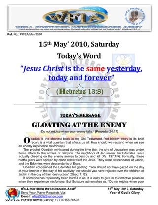 Ref. No.: PR/EA/May/15/91


                      15th May’ 2010, Saturday
                                   Today’s Word
         “Jesus Christ is the same yesterday,
                 today and forever”
                                   (Hebrews 13:8)


                                     Today’s Message

                 GLOATING AT THE ENEMY
                       “Do not rejoice when your enemy falls. ” (Proverbs 24:17)



           O     badiah is the shortest book in the Old Testament. Yet hidden away in its brief
                 record is a vital question that affects us all: How should we respond when we see
       an enemy experience misfortune?
           The prophet Obadiah ministered during the time that the city of Jerusalem was under
       fierce attack by the armies of Babylon. The neighbors of Jerusalem, the Edomites, were
       actually cheering on the enemy armies to destroy and kill (Ps. 137:7-9). Ironically, these
       hurtful jeers were spoken by blood relatives of the Jews. They were descendants of Jacob,
       and the Edomites were descendants of Esau.
           Obadiah condemned the Edomites for gloating: “You should not have gazed on the day
       of your brother in the day of his captivity; nor should you have rejoiced over the children of
       Judah in the day of their destruction” (Obad. 1:12).
           If someone has repeatedly been hurtful to us, it is easy to give in to vindictive pleasure
       when they experience misfortune. But Scripture admonishes us, “Do not rejoice when your

         Well Fortified Intercessors Army                                15th May’ 2010, Saturday
         Send Your Prayer Requests Via:                                   Year of God’s Glory
         E-mail: wfia2009@yahoo.com
         PRAYER TOWER (24Hrs): +91 90156 86593.
 