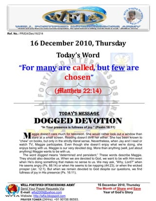 Ref. No.: PR/EA/Dec/16/214


                16 December 2010, Thursday
                                   Today’s Word
        “For many are called, but few are
                   chosen”
                                  (Matthew 22:14)


                                      Today’s Message
                   DOGGED DEVOTION
                        “In Your presence is fullness of joy.” (Psalm 16:11)


           M      aggie doesn’t care much for television. She would rather look out a window than
                  stare at a small screen. Reading doesn’t thrill her either. She has been known to
        “chew” on books, but only in the strictly literal sense. Nevertheless, when Jay and I read or
        watch TV, Maggie participates. Even though she doesn’t enjoy what we’re doing, she
        enjoys being with us. Maggie is our very devoted dog. More than anything (well, just about
        anything) Maggie wants to be with us.
            The word dogged means “determined and persistent.” These words describe Maggie.
        They should also describe us. When we are devoted to God, we want to be with Him even
        when He’s doing something that makes no sense to us. We may ask, “Why, Lord?” when
        He seems angry (Ps. 88:14) or when He seems to be napping (44:23), or when the wicked
        prosper (Jer. 12:1). But when we remain devoted to God despite our questions, we find
        fullness of joy in His presence (Ps. 16:11).



         WELL Fortified Intercessors Army                          16 December 2010, Thursday
         Send Your Prayer Requests Via:                           The Month of Share and Save
         E-mail: wfia2009@yahoo.com                                    Year of God’s Glory
         Website: http://wfia.blogspot.com
         PRAYER TOWER (24Hrs): +91 90156 86593.
 