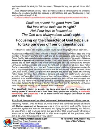 and questioned the Almighty. Still, he vowed, ―Though He slay me, yet will I trust Him‖
(13:15).
   Job’s affection for his heavenly Father did not depend on a tidy solution to his problems.
Rather, he loved and trusted God because of all that He is. Job said, ―God is wise in heart
and mighty in strength‖ (9:4).
   Our love for God must not be based solely on His blessings but because of who He is.

             Shall we accept the good from God
              But fuss when trials are in sight?
                Not if our love is focused on
           The One who always does what’s right.
     Focusing on the character of God helps us
      to take our eyes off our circumstances.
                                        ****************
   To begin our prayer time together, we ask you to repeat this prayer with us each day...

“O gracious and heavenly Father, in name of Jesus Christ I pray for Pastor Rajiv and every
member of his family and the entire staff and all the intercessors (who stand before the
Father God for every need of nations twenty four hours a day around the world) of Nations
Assembly of Intercessors and their families. Lord Jesus keeps him safe from all the evil
powers and no harm should come to him and everyone who are working in the ministry.
Lord Jesus guides each step and shows the right path on which he will take. Dear Father
God you have called him to do your will. Protect him and guide him in whatever he does for
You. I pray shower your blessings on him so that he will be able to fulfill the work of our
Lord Jesus Christ. Father God provides him strength and power and health. My heavenly
Father keeps him away from all kinds of dangers and gives him shelter under your wings
according to Psalm 91:4. In the name of the Lord Jesus Christ, I command a hedge of
protection to be around his home and property every time and I ask that warrior angels sent
by the you true Father God would be placed to stand guard at any holes that might be in
that hedge. I place the full armors of God on him, and I ask that the light of the Lord Jesus
shine through him this day. In the name of Jesus I ask-Amen”
Pray specifically today for people you know who need to know the saving and
healing power of Jesus Christ in their lives. Many people are suffering – spiritually,
emotionally, and physically – let us stand before our Mighty God today on their
behalf for their needs!

Pray for all the connected people of nations with Nations Assembly of Intercessors:
―Heavenly Father I pray the blood of Jesus over all the connected people of nations
with Nations Assembly of Intercessors as a divine covering and mighty hedge of
protection against the wiles of the enemy and I pray for your blessing and favor to
be upon them. I ask in Jesus name that you Father God would supply streams of
resources so that Pastor Rajiv will be able to accomplish all that you have called
him to do under the guidance of Holy Spirit.‖
  WELL Fortified Intercessors Army                   16 November 2011, Wednesday
  Send Your Prayer Requests Via:                          Year of God’s Mercy
 E-mail: wfia2009@yahoo.com
 Website: http://wfia.blogspot.com
 PRAYER TOWER (24Hrs): +91 90156 86593.
 