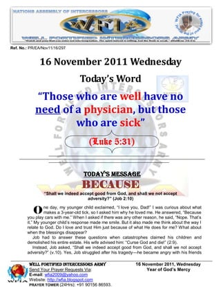 Ref. No.: PR/EA/Nov11/16/297


              16 November 2011 Wednesday
                                  Today’s Word
            “Those who are well have no
            need of a physician, but those
                    who are sick”
                                       (Luke 5:31)


                                    Today’s Message
                                   BECAUSE
                 “Shall we indeed accept good from God, and shall we not accept
                                     adversity?” (Job 2:10)


           O ne day,amy youngertick,askedasked him why heotherDad!‖ I Heheanswered,aboutThat’s
                makes 3-year-old
                                    child exclaimed, ―I love you,

        you play cars with me.‖ When I
                                        so I
                                             if there was any
                                                               loved me.
                                                                         was curious

                                                                   reason,
                                                                                          what
                                                                                      ―Because
                                                                             said, ―Nope.
        it.‖ My younger child’s response made me smile. But it also made me think about the way I
        relate to God. Do I love and trust Him just because of what He does for me? What about
        when the blessings disappear?
            Job had to answer these questions when catastrophes claimed his children and
        demolished his entire estate. His wife advised him: ―Curse God and die!‖ (2:9).
            Instead, Job asked, ―Shall we indeed accept good from God, and shall we not accept
        adversity?‖ (v.10). Yes, Job struggled after his tragedy—he became angry with his friends

         WELL Fortified Intercessors Army                      16 November 2011, Wednesday
         Send Your Prayer Requests Via:                             Year of God’s Mercy
         E-mail: wfia2009@yahoo.com
         Website: http://wfia.blogspot.com
         PRAYER TOWER (24Hrs): +91 90156 86593.
 