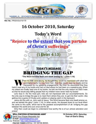Ref. No.: PR/EA/Oct/16/179


                    16 October 2010, Saturday
                                   Today’s Word
       “Rejoice to the extent that you partake
               of Christ’s sufferings”
                                     (1Peter 4:13)


                                     Today’s Message
                      BRIDGING THE GAP
                    “The Word became flesh and dwelt among us.” (John 1:14)



           W
                       hen his kids were young, he thought they would be impressed with what few
                       accomplishments he may have had—that they would read my books and be
                       impressed by my speaking engagements. But then he discovered that they
        hadn’t read any of my books and had no idea where he had been on a speaking gig. When
        my oldest son finally read one of my books, he told me that the only reason he read it was
        so that he would stop telling people that my children have never read my books!
           Let’s face it—for the most part, kids are not impressed with our accomplishments. So
        the only way to bridge the gap is to meet them where they are, to get into their world—like
        getting into a game of Chutes and Ladders or playing catch in the backyard.
           Jesus did this with us. John said of Jesus, ―the Word became flesh and dwelt among us,
        and we beheld His glory‖ (John 1:14). In other words, He stooped down to our level when
        He came to this earth, which led to His greatest accomplishment of all: bridging the gap
        between His world and ours once and for all.
           Only then could we begin to understand how worthy He is of our utmost adoration and
        praise!
         WELL Fortified Intercessors Army                            16 October 2010, Saturday
         Send Your Prayer Requests Via:                                 Year of God’s Glory
         E-mail: wfia2009@yahoo.com
         Website: http://wfia.blogspot.com
         PRAYER TOWER (24Hrs): +91 90156 86593.
 