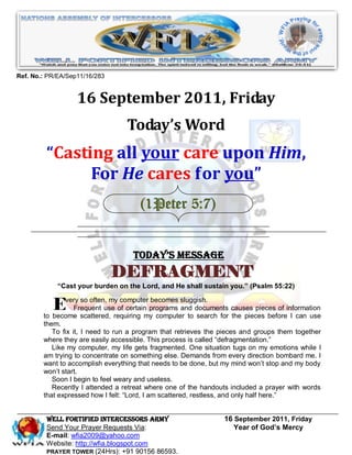 Ref. No.: PR/EA/Sep11/16/283


                   16 September 2011, Friday
                                  Today’s Word
         “Casting all your care upon Him,
               For He cares for you”
                                      (1Peter 5:7)


                                    Today’s Message
                               DEFRAGMENT
             “Cast your burden on the Lord, and He shall sustain you.” (Psalm 55:22)


           Every scattered,myof certainmybecomes sluggish. for causes pieces of information
        to become
                  so often,
                Frequent use
                              computer

                            requiring
                                        programs and documents
                                          computer to search   the pieces before I can use
        them.
           To fix it, I need to run a program that retrieves the pieces and groups them together
        where they are easily accessible. This process is called “defragmentation.”
           Like my computer, my life gets fragmented. One situation tugs on my emotions while I
        am trying to concentrate on something else. Demands from every direction bombard me. I
        want to accomplish everything that needs to be done, but my mind won’t stop and my body
        won’t start.
           Soon I begin to feel weary and useless.
           Recently I attended a retreat where one of the handouts included a prayer with words
        that expressed how I felt: “Lord, I am scattered, restless, and only half here.”


         WELL Fortified Intercessors Army                        16 September 2011, Friday
         Send Your Prayer Requests Via:                             Year of God’s Mercy
         E-mail: wfia2009@yahoo.com
         Website: http://wfia.blogspot.com
         PRAYER TOWER (24Hrs): +91 90156 86593.
 