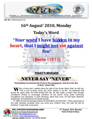 Ref. No.: PR/EA/Aug/16/134


                    16th August’ 2010, Monday
                                   Today’s Word
          “Your word I have hidden in my
      heart, that I might not sin against
                     You”
                                  (Psalm 119:11)


                                     Today’s Message

                    NEVER SAY “NEVER”
           “Immediately he preached the Christ in the synagogues, that He is the Son
                                     of God.” (Acts 9:20)


           W      hile a friend and I walked along the path of the former Berlin Wall, he told me,
                  “This is one of those „never say never‟ places in my life.” He explained that
       during the years when the Wall divided the city, he had made a dozen trips through
       Checkpoint Charlie to encourage members of the church living under continuing
       surveillance and opposition in East Germany. More than once, he had been detained,
       questioned, and harassed by the border guards.
           In 1988, he took his teenage children to West Berlin and told them, “Take a good look at
       this wall, because someday when you bring your children here, this wall will still be
       standing.” A year later it was gone.

         Well Fortified Intercessors Army                          16th August’ 2010, Monday
         Send Your Prayer Requests Via:                               Year of God’s Glory
         E-mail: wfia2009@yahoo.com
         Website: http://wfia.blogspot.com
         PRAYER TOWER (24Hrs): +91 90156 86593.
 