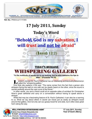 Ref. No.: PR/EA/Jul11/17/265


                           17 July 2011, Sunday
                                   Today’s Word
             “Behold, God is my salvation, I
              will trust and not be afraid”
                                       (Isaiah 12:2)


                                      Today’s Message
            WHISPERING GALLERY
           “In the multitude of words sin is not lacking, but he who restrains his lips is
                                     wise.” (Proverbs 10:19)


           L     ondon’s domed St. Paul’s Cathedral has an interesting architectural phenomenon
                 called the “whispering gallery.”
           One Web site explains it this way: “The name comes from the fact that a person who
        whispers facing the wall on one side can be clearly heard on the other, since the sound is
        carried perfectly around the vast curve of the Dome.”
           In other words, you and a friend could sit on opposite sides of architect Sir Christopher
        Wren’s great cathedral and carry on a conversation without having to speak above a
        whisper.
           While that may be a fascinating feature of St. Paul’s Cathedral, it can also be a warning
        to us. What we say about others in secret can travel just as easily as whispers travel
        around that gallery. And not only can our gossip travel far and wide, but it often does great
        harm along the way.


         WELL Fortified Intercessors Army                                 17 July 2011, Sunday
         Send Your Prayer Requests Via:                                   Year of God’s Mercy
         E-mail: wfia2009@yahoo.com
         Website: http://wfia.blogspot.com
         PRAYER TOWER (24Hrs): +91 90156 86593.
 