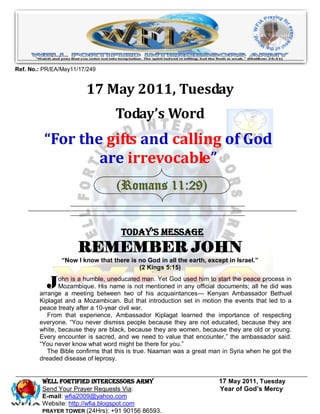 Ref. No.: PR/EA/May11/17/249


                        17 May 2011, Tuesday
                                  Today’s Word
          “For the gifts and calling of God
                  are irrevocable”
                                   (Romans 11:29)


                                    Today’s Message
                     REMEMBER JOHN
                “Now I know that there is no God in all the earth, except in Israel.”
                                          (2 Kings 5:15)


           J   ohn is a humble, uneducated man. Yet God used him to start the peace process in
               Mozambique. His name is not mentioned in any official documents; all he did was
        arrange a meeting between two of his acquaintances— Kenyan Ambassador Bethuel
        Kiplagat and a Mozambican. But that introduction set in motion the events that led to a
        peace treaty after a 10-year civil war.
           From that experience, Ambassador Kiplagat learned the importance of respecting
        everyone. ―You never dismiss people because they are not educated, because they are
        white, because they are black, because they are women, because they are old or young.
        Every encounter is sacred, and we need to value that encounter,‖ the ambassador said.
        ―You never know what word might be there for you.‖
           The Bible confirms that this is true. Naaman was a great man in Syria when he got the
        dreaded disease of leprosy.


         WELL Fortified Intercessors Army                              17 May 2011, Tuesday
         Send Your Prayer Requests Via:                                Year of God’s Mercy
         E-mail: wfia2009@yahoo.com
         Website: http://wfia.blogspot.com
         PRAYER TOWER (24Hrs): +91 90156 86593.
 
