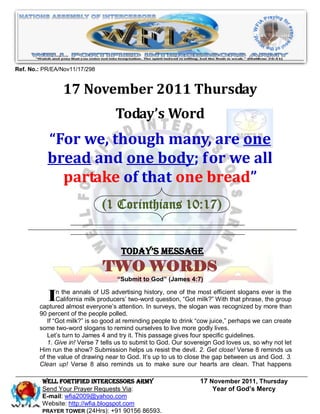 Ref. No.: PR/EA/Nov11/17/298


                17 November 2011 Thursday
                                   Today’s Word
           “For we, though many, are one
           bread and one body; for we all
             partake of that one bread”
                               (1 Corinthians 10:17)


                                     Today’s Message
                               TWO WORDS
                                    “Submit to God” (James 4:7)


           In the annals ofproducers’ two-wordsurveys, thethe milk?”efficient slogans ever group
             California milk
                             US advertising history, one of

        captured almost everyone’s attention. In
                                                 question, “Got
                                                                most
                                                                     With that phrase, the
                                                                                           is the

                                                             slogan was recognized by more than
        90 percent of the people polled.
           If “Got milk?” is so good at reminding people to drink “cow juice,” perhaps we can create
        some two-word slogans to remind ourselves to live more godly lives.
           Let’s turn to James 4 and try it. This passage gives four specific guidelines.
           1. Give in! Verse 7 tells us to submit to God. Our sovereign God loves us, so why not let
        Him run the show? Submission helps us resist the devil. 2. Get close! Verse 8 reminds us
        of the value of drawing near to God. It’s up to us to close the gap between us and God. 3.
        Clean up! Verse 8 also reminds us to make sure our hearts are clean. That happens

         WELL Fortified Intercessors Army                         17 November 2011, Thursday
         Send Your Prayer Requests Via:                               Year of God’s Mercy
         E-mail: wfia2009@yahoo.com
         Website: http://wfia.blogspot.com
         PRAYER TOWER (24Hrs): +91 90156 86593.
 