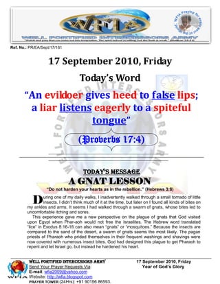 Ref. No.: PR/EA/Sept/17/161


                    17 September 2010, Friday
                                      Today’s Word
       “An evildoer gives heed to false lips;
           a liar listens eagerly to a spiteful
                         tongue”
                                     (Proverbs 17:4)


                                        Today’s Message
                               A GNAT LESSON
                   “Do not harden your hearts as in the rebellion.” (Hebrews 3:8)


           D      uring one of my daily walks, I inadvertently walked through a small tornado of little
                  insects. I didn’t think much of it at the time, but later on I found all kinds of bites on
        my ankles and arms. It seems I had walked through a swarm of gnats, whose bites led to
        uncomfortable itching and sores.
            This experience gave me a new perspective on the plague of gnats that God visited
        upon Egypt when Phar-aoh would not free the Israelites. The Hebrew word translated
        “lice” in Exodus 8:16-18 can also mean “gnats” or “mosquitoes.” Because the insects are
        compared to the sand of the desert, a swarm of gnats seems the most likely. The pagan
        priests of Pharaoh who prided themselves in their frequent washings and shavings were
        now covered with numerous insect bites. God had designed this plague to get Pharaoh to
        repent and let Israel go, but instead he hardened his heart.


         WELL Fortified Intercessors Army                             17 September 2010, Friday
         Send Your Prayer Requests Via:                                  Year of God’s Glory
         E-mail: wfia2009@yahoo.com
         Website: http://wfia.blogspot.com
         PRAYER TOWER (24Hrs): +91 90156 86593.
 