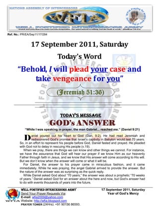 Ref. No.: PR/EA/Sep11/17/284


                17 September 2011, Saturday
                                   Today’s Word
       “Behold, I will plead your case and
           take vengeance for you”
                                  (Jeremiah 51:36)


                                     Today’s Message
                               GOD’s ANSWER
            “While I was speaking in prayer, the man Gabriel... reached me.” (Daniel 9:21)


          D aniel poured God’shis heart that God God, DanielinHe had read Jeremiahyears.
                rediscovered
                                 out
                                      promise
                                                to       (Dan. 9:2).
                                                   Israel’s captivity Babylon would last 70
        So, in an effort to represent his people before
                                                                                               and

                                                                     fasted and prayed. He pleaded
        with God not to delay in rescuing His people (v.19).
           When we pray, there are things we can know and other things we cannot. For instance,
        we have the assurance that God will hear our prayer if we know Him as our heavenly
        Father through faith in Jesus, and we know that His answer will come according to His will.
        But we don’t know when the answer will come or what it will be.
           For Daniel, the answer to his prayer came in miraculous fashion, and it came
        immediately. While he was praying, the angel Gabriel arrived to provide the answer. But
        the nature of the answer was as surprising as the quick reply.
           While Daniel asked God about “70 years,” the answer was about a prophetic “70 weeks
        of years.” Daniel asked God for an answer about the here and now, but God’s answer had
        to do with events thousands of years into the future.

         WELL Fortified Intercessors Army                          17 September 2011, Saturday
         Send Your Prayer Requests Via:                                Year of God’s Mercy
         E-mail: wfia2009@yahoo.com
         Website: http://wfia.blogspot.com
         PRAYER TOWER (24Hrs): +91 90156 86593.
 