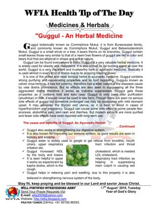 WFIA Health Tip of The Day
                      Medicines & Herbals
            "Guggul - An Herbal Medicine
   G       uggul botanically known as Commiphora Mukul, it is from Burseraceae family,
           and commonly known as Commiphora Mukul, Guggul and Balsamodendrom
Mukul. Guggul is a small shrub or a tree; it bears thorns on its branches. Guggul contain
small leaves those very similar to that of a neem tree flowers of guggul are red in color and
bears fruit that are elliptical in shape and soft in nature.
    Guggul can be found everywhere in India. Guggul is a very valuable herbal medicine. It
is widely used for obesity and cholesterol. It is also known as fat burning agent all over the
world. Guggul is a very important and trustworthy herb in ayurvedic medicine. Basically it
is used almost in every kind of illness due to its amazing treating power.
    It is one of the oldest and most famous herbs in ayurvedic medicine. Guggul contains
strong purifying and rejuvenating properties and its lipid regulating. Guggulu known as
ushan virya herb i.e. it has hot potency, therefore has a killer nature of the diseases cause
by vata dosha prominence. But its effects are also seen in suppressing all the three
aggravated dosha therefore it works as tridosha suppressant. Guggul gets these
properties as it contains tickt and katu rasa. Guggul is only used after purification
(shudhikar) in milk; it should never be used in raw form. Though there are seen no serious
side effects of guggul but sometime prolonged use may be associated with mild stomach
upset. It may stimulate the thyroid and uterus, so it is best to avoid in cases of
hyperthyroidism and pregnancy. Guggul can cause some side effect in some people like-
anorexia, abdominal pain, skin rash and diarrhea. But modern extracts are more purified
and fewer side effects have been reported with long-term use.

   The usase and benefits of Guggul, An Ayurvedic Herbal:
                                                                         …Continued
   Guggul also works in strengthening our digestive system.
   It is also known for improving our immune system; its good results are seen in
    leprosy and eczema.
   Guggul water is widely used to gargle to get relieve from tonsillitis, mouth
    ulcers, upper respiratory                         tract infection and throat
    irritation etc.
   Guggul increased HDL                              cholesterol, which is needed
    by the body and lowers                            LDL cholesterol.
   It is seen helpful in upper                       respiratory tract infection as
    it works as expectorant by                        helping    in     suppressing
    kapha dosha, which is the                         main culprit in causing wet
    cough.
   Guggul helps in relieving pain and swelling, due to this property it is also
      believed in strengthening nervous system of the body.
Stay fit, keep praying and be blessed in our Lord and savior Jesus Christ.
 Well Fortified Intercessors Army                             17th August’ 2010, Tuesday
 Send Your Prayer Requests Via:                                   Year of God’s Glory
 E-mail: wfia2009@yahoo.com
 Website: http://wfia.blogspot.com
 PRAYER TOWER (24Hrs): +91 90156 86593.
 