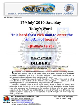 Ref. No.: PR/EA/Jul/17/127


                       17th July’ 2010, Saturday
                                     Today’s Word
         “It is hard for a rich man to enter the
                   kingdom of heaven”
                                   (Matthew 19:23)


                                       Today’s Message

                                       DILBERT
            “. . . not with eye service, as men-pleasers, but as bondservants of Christ,
                        doing the will of God from the heart.” (Ephesians 6:6)

           C     artoonist Scott Adams has become famous for his humorous cartoon strip “Dilbert.”
                 He also wrote a book in the 1990s called The Dilbert Principle. In it he mocks
        technology, leadership fads, and incompetent managers. Many laugh out loud at the
        connections the book makes with their own work-a-day world.
           Regarding employee laziness and deceit, the author writes: “When it comes to avoiding
        work, it is fair to say I studied with the masters. After nine years . . . I learned just about
        everything there is to know about looking busy without actually being busy.”
           Believers, however, have a much higher calling when it comes to dealing with
        employers. In the Scriptures, we are encouraged to exhibit a respectful attitude toward
        those who supervise us: “Bondservants, be obedient to those who are your masters
        according to the flesh, with fear and trembling, in sincerity of heart, as to Christ; not with
        eyeservice, as men-pleasers, but as bondservants of Christ, doing the will of God from the
        heart” (Eph. 6:5-6).
          Well Fortified Intercessors Army                                17th July’ 2010, Saturday
          Send Your Prayer Requests Via:                                    Year of God’s Glory
          E-mail: wfia2009@yahoo.com
          Website: http://wfia.blogspot.com
          PRAYER TOWER (24Hrs): +91 90156 86593.
 