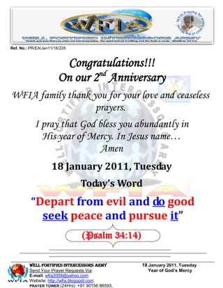 Ref. No.: PR/EA/Jan11/18/228



                         Congratulations!!!
                        On our 2nd Anniversary
WFIA family thank you for your love and ceaseless
                   prayers.
            I pray that God bless you abundantly in
              His year of Mercy. In Jesus name…
                             Amen
                    18 January 2011, Tuesday
                                Today’s Word
          “Depart from evil and do good
            seek peace and pursue it”
                                (Psalm 34:14)

         WELL Fortified Intercessors Army         18 January 2011, Tuesday
         Send Your Prayer Requests Via:              Year of God’s Mercy
         E-mail: wfia2009@yahoo.com
         Website: http://wfia.blogspot.com
         PRAYER TOWER (24Hrs): +91 90156 86593.
 