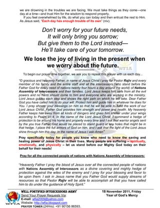 we are drowning in the troubles we are facing. We must take things as they come—one
day at a time—and trust Him for the wisdom to respond properly.
  If you feel overwhelmed by life, do what you can today and then entrust the rest to Him.
As Jesus said, ―Each day has enough trouble of its own‖ (niv).


              Don’t worry for your future needs,
                 It will only bring you sorrow;
             But give them to the Lord instead—
              He’ll take care of your tomorrow.
   We lose the joy of living in the present when
           we worry about the future.
                                        ****************
   To begin our prayer time together, we ask you to repeat this prayer with us each day...

“O gracious and heavenly Father, in name of Jesus Christ I pray for Pastor Rajiv and every
member of his family and the entire staff and all the intercessors (who stand before the
Father God for every need of nations twenty four hours a day around the world) of Nations
Assembly of Intercessors and their families. Lord Jesus keeps him safe from all the evil
powers and no harm should come to him and everyone who are working in the ministry.
Lord Jesus guides each step and shows the right path on which he will take. Dear Father
God you have called him to do your will. Protect him and guide him in whatever he does for
You. I pray shower your blessings on him so that he will be able to fulfill the work of our
Lord Jesus Christ. Father God provides him strength and power and health. My heavenly
Father keeps him away from all kinds of dangers and gives him shelter under your wings
according to Psalm 91:4. In the name of the Lord Jesus Christ, I command a hedge of
protection to be around his home and property every time and I ask that warrior angels sent
by the you true Father God would be placed to stand guard at any holes that might be in
that hedge. I place the full armors of God on him, and I ask that the light of the Lord Jesus
shine through him this day. In the name of Jesus I ask-Amen”
Pray specifically today for people you know who need to know the saving and
healing power of Jesus Christ in their lives. Many people are suffering – spiritually,
emotionally, and physically – let us stand before our Mighty God today on their
behalf for their needs!

Pray for all the connected people of nations with Nations Assembly of Intercessors:

―Heavenly Father I pray the blood of Jesus over all the connected people of nations
with Nations Assembly of Intercessors as a divine covering and mighty hedge of
protection against the wiles of the enemy and I pray for your blessing and favor to
be upon them. I ask in Jesus name that you Father God would supply streams of
resources so that Pastor Rajiv will be able to accomplish all that you have called
him to do under the guidance of Holy Spirit.‖

 WELL Fortified Intercessors Army                           18 November 2011, Friday
 Send Your Prayer Requests Via:                                Year of God’s Mercy
 E-mail: wfia2009@yahoo.com
 Website: http://wfia.blogspot.com
 PRAYER TOWER (24Hrs): +91 90156 86593.
 