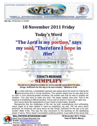 Ref. No.: PR/EA/Nov11/18/299


                    18 November 2011 Friday
                                    Today’s Word
            “The Lord is my portion,” says
            my soul, “Therefore I hope in
                         Him”
                                (Lamentations 3:24)


                                      Today’s Message
                                    SIMPLIFY
              “Do not worry about tomorrow, for tomorrow will worry about its own
                things. Sufficient for the day is its own trouble.” (Matthew 6:34)


           In ainradio interview, ainbasketball superstarTheanswer was thathis knackwassimplify the
             game-winning shot
        so calm
                                      crucial situations.
                   such pressure-packed moments. His
                                                          was asked about
                                                             reporter asked how he
                                                                                      for making the

                                                                             he tried to
                                                                                          able to be

        situation. ―You only have to make one shot,‖ the player replied. One shot. That is the
        essence of simplifying a difficult situation. Focus only on what is in front of you right now.
           Don’t worry about the expectations of your coach or teammates. Simplify.
           Recognizing that the challenges of life can be both overwhelming and suffocating,
        Jesus urged us to take matters in hand by simplifying. He said, ―Do not worry about
        tomorrow, for tomorrow will worry about its own things. Sufficient for the day is its own
        trouble‖ (Matt. 6:34). This was His wise conclusion to His teaching on the debilitating
        power of worry. Worry doesn’t accomplish anything positive; it just adds to the sense that
         WELL Fortified Intercessors Army                            18 November 2011, Friday
         Send Your Prayer Requests Via:                                 Year of God’s Mercy
         E-mail: wfia2009@yahoo.com
         Website: http://wfia.blogspot.com
         PRAYER TOWER (24Hrs): +91 90156 86593.
 