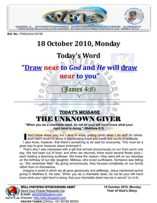 Ref. No.: PR/EA/Oct/18/180


                     18 October 2010, Monday
                                   Today’s Word
          “Draw near to God and He will draw
                    near to you”
                                      (James 4:8)


                                     Today’s Message
                     THE UNKNOWN GIVER
            “When you do a charitable deed, do not let your left hand know what your
                             right hand is doing.” (Matthew 6:3)


           I   don’t know about you, but I tend to enjoy getting credit when I do stuff for others.
               And I don’t think I’m alone in appreciating thank you cards and words of gratitude.
           I also know, however, that there’s something to be said for anonymity. This must be a
        good way to give, because Jesus endorsed it.
           That’s why I was impressed with a gift that arrived anonymously on our front porch one
        day. We had been out of town; and when we returned, there stood several flower pots—
        each holding a blooming sunflower. We knew the reason—they were left on our doorstep
        on the birthday of our late daughter, Melissa, who loved sunflowers. Someone was telling
        us, ―We remember Mell.‖ By giving anonymously, they focused completely on our family
        rather than on themselves.
           Imagine a world in which we all gave generously and selflessly. Jesus mentioned secret
        giving in Matthew 6. He said, ―When you do a charitable deed, do not let your left hand
        know what your right hand is doing, that your charitable deed may be in secret‖ (vv.3-4).


         WELL Fortified Intercessors Army                             18 October 2010, Monday
         Send Your Prayer Requests Via:                                 Year of God’s Glory
         E-mail: wfia2009@yahoo.com
         Website: http://wfia.blogspot.com
         PRAYER TOWER (24Hrs): +91 90156 86593.
 