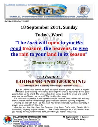 Ref. No.: PR/EA/Sep11/18/285


                  18 September 2011, Sunday
                                   Today’s Word
        “The Lord will open to you His
      good treasure, the heavens, to give
      the rain to your land in its season”
                               (Deuteronomy 28:12)


                                     Today’s Message
            LOOKING AND LEARNING
                      “Train up a child in the way he should go.” (Proverbs 22:6)


           As tookumpire chanting: ―Wethe smiled,atthengirls’ We towarda the crowd andayelled, ―I
        parents
                an
               mother start
                            stood behind

                    up the chant. The ump
                                           plate     a
                                         want a new ump!
                                                              softball game, he heard player’s

                                                         turned
                                                                  want new ump!‖ Soon, other

        want new parents! I want new parents!‖ The heckling died away.
           It’s important for parents to set a good example, because their children are watching
        them. Christian parents can encourage good habits and behavior by doing things like:
           Praying for and with them—so they learn how to talk with God. ―Continue earnestly in
        prayer, being vigilant in it‖ (Col. 4:2).
           Reading and teaching them the Bible—so they learn God’s truth. ―Teach [God’s
        commands] diligently to your children, . . . talk of them when you sit in your house, when
        you walk by the way, when you lie down, and when you rise up‖ (Deut. 6:7).

         WELL Fortified Intercessors Army                          18 September 2011, Sunday
         Send Your Prayer Requests Via:                               Year of God’s Mercy
         E-mail: wfia2009@yahoo.com
         Website: http://wfia.blogspot.com
         PRAYER TOWER (24Hrs): +91 90156 86593.
 