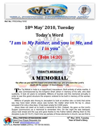 Ref. No.: PR/EA/May/18/92


                      18th May’ 2010, Tuesday
                                   Today’s Word
     “I am in My Father, and you in Me, and
                    I in you”
                                      (John 14:20)


                                     Today’s Message

                              A MEMORIAL
           ―As often as you eat this bread and drink this cup, you proclaim the Lord’s
                           death till He comes.‖ (1 Corinthians 11:26)


           T    he Taj Mahal in India is a magnificent mausoleum. Built entirely of white marble, it
                was commissioned by the Emperor Shah Jehan in memory of his wife, who died
       suddenly. It took 22 years to complete. Millions of tourists visit this memorial annually in
       order to see this grand structure the emperor ordered to be built in memory of the woman
       he loved.
          Millions of people also throng to Jerusalem to look at another site—a tomb that some
       say may have been where Jesus was buried. No matter what tomb He lay in, Jesus
       occupied it for only a few days. It has been empty for 2,000 years.
          Jesus does not need us to build a memorial to Him. Instead, He gave us the Lord’s
       Supper (communion) as a memorial to remember Him. On the night He was betrayed,
       Jesus took bread and the cup and gave thanks to His Father before offering them to His
       disciples (Luke 22:14-21). Each time we partake of those elements in church, we are first to

         Well Fortified Intercessors Army                               18th May’ 2010, Tuesday
         Send Your Prayer Requests Via:                                   Year of God’s Glory
         E-mail: wfia2009@yahoo.com
         PRAYER TOWER (24Hrs): +91 90156 86593.
 