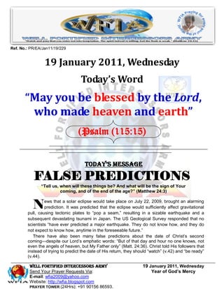 Ref. No.: PR/EA/Jan11/19/229


                 19 January 2011, Wednesday
                                    Today’s Word
       “May you be blessed by the Lord,
        who made heaven and earth”
                                  (Psalm (115:15)


                                      Today’s Message

           FALSE PREDICTIONS
               “Tell us, when will these things be? And what will be the sign of Your
                         coming, and of the end of the age?” (Matthew 24:3)


           N     ews that a solar eclipse would take place on July 22, 2009, brought an alarming
                 prediction. It was predicted that the eclipse would sufficiently affect gravitational
        pull, causing tectonic plates to ―pop a seam,‖ resulting in a sizable earthquake and a
        subsequent devastating tsunami in Japan. The US Geological Survey responded that no
        scientists ―have ever predicted a major earthquake. They do not know how, and they do
        not expect to know how, anytime in the foreseeable future.‖
           There have also been many false predictions about the date of Christ’s second
        coming—despite our Lord’s emphatic words: ―But of that day and hour no one knows, not
        even the angels of heaven, but My Father only‖ (Matt. 24:36). Christ told His followers that
        instead of trying to predict the date of His return, they should ―watch‖ (v.42) and ―be ready‖
        (v.44).

         WELL Fortified Intercessors Army                            19 January 2011, Wednesday
         Send Your Prayer Requests Via:                                  Year of God’s Mercy
         E-mail: wfia2009@yahoo.com
         Website: http://wfia.blogspot.com
         PRAYER TOWER (24Hrs): +91 90156 86593.
 