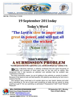 Ref. No.: PR/EA/Sep11/19/286


                      19 September 2011nday
                                    Today’s Word
           “The Lord is slow to anger and
           great in power, and will not all
                 acquit the wicked”
                                        (Nahum 1:3)


                                      Today’s Message
             A SUBMISSION PROBLEM
          “Humble yourselves in the sight of the Lord, and He will lift you up.” (James 4:10)


           D uringthatand had become ana addiction year on her hair andheritsproblem was
                dollars
        recognized
                       a talk-show interview,

                           it
                                               celebrity confessed that she spent thousands of
                               hundreds of hours each
                                                          and admitted that
                                                                                   styling. She

        “submission to the hair.”
           The word submission means “an act of yielding to the authority or control of another.”
        Because of her desire to look and feel beautiful, this celebrity was allowing her hair to be in
        control of her life.
           This woman’s story could lead us to wonder about our own hearts’ desires and what
        we’re submitting to. Do we at times want something so badly that we submit to doing
        anything to get it? Are we submitting to admiration? Possessions? Self? Food? Money?
        Pleasure?

         WELL Fortified Intercessors Army                             19 September 2011, Monday
         Send Your Prayer Requests Via:                                  Year of God’s Mercy
         E-mail: wfia2009@yahoo.com
         Website: http://wfia.blogspot.com
         PRAYER TOWER (24Hrs): +91 90156 86593.
 