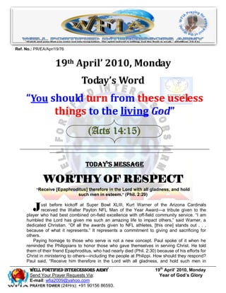 Ref. No.: PR/EA/Apr/19/76


                    19th April’ 2010, Monday
                                 Today’s Word
     “You should turn from these useless
           things to the living God”
                                     (Acts 14:15)


                                   Today’s Message

              WORTHY OF RESPECT
          “Receive [Epaphroditus] therefore in the Lord with all gladness, and hold
                            such men in esteem.” (Phil. 2:29)


         J   ust before kickoff at Super Bowl XLIII, Kurt Warner of the Arizona Cardinals
             received the Walter Payton NFL Man of the Year Award—a tribute given to the
     player who had best combined on-field excellence with off-field community service. ―I am
     humbled the Lord has given me such an amazing life to impact others,‖ said Warner, a
     dedicated Christian. ―Of all the awards given to NFL athletes, [this one] stands out . . .
     because of what it represents.‖ It represents a commitment to giving and sacrificing for
     others.
        Paying homage to those who serve is not a new concept. Paul spoke of it when he
     reminded the Philippians to honor those who gave themselves in serving Christ. He told
     them of their friend Epaphroditus, who had nearly died (Phil. 2:30) because of his efforts for
     Christ in ministering to others—including the people at Philippi. How should they respond?
     Paul said, ―Receive him therefore in the Lord with all gladness, and hold such men in

       Well Fortified Intercessors Army                                 19th April’ 2010, Monday
       Send Your Prayer Requests Via:                                     Year of God’s Glory
       E-mail: wfia2009@yahoo.com
       PRAYER TOWER (24Hrs): +91 90156 86593.
 