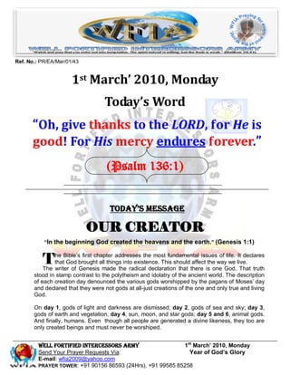 Ref. No.: PR/EA/Mar/01/43


                      1st March’ 2010, Monday
                                   Today’s Word
      “Oh, give thanks to the LORD, for He is
      good! For His mercy endures forever.”
                                    (Psalm 136:1)


                                     Today’s Message

                            OUR CREATOR
           “In the beginning God created the heavens and the earth.” (Genesis 1:1)


          T    he Bible’s first chapter addresses the most fundamental issues of life. It declares
               that God brought all things into existence. This should affect the way we live.
           The writer of Genesis made the radical declaration that there is one God. That truth
       stood in stamp contrast to the polytheism and idolatry of the ancient world. The description
       of each creation day denounced the various gods worshipped by the pagans of Moses’ day
       and declared that they were not gods at all-just creations of the one and only true and living
       God.

       On day 1, gods of light and darkness are dismissed; day 2, gods of sea and sky; day 3,
       gods of earth and vegetation, day 4, sun, moon, and star gods; day 5 and 6, animal gods.
       And finally, humans. Even though all people are generated a divine likeness, they too are
       only created beings and must never be worshiped.


         Well Fortified Intercessors Army                   1st March’ 2010, Monday
         Send Your Prayer Requests Via:                       Year of God’s Glory
         E-mail: wfia2009@yahoo.com
         PRAYER TOWER: +91 90156 86593 (24Hrs), +91 99585 85258
 