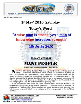 Ref. No.: PR/EA/May/01/85


                        1st May’ 2010, Saturday
                                   Today’s Word
           “A wise man is strong, yes a man of
             knowledge increases strength”
                                   (Proverbs 24:5)


                                     Today’s Message

                            MANY PEOPLE
                            “I have many people in this city.” (Acts 18:10)



           N    ew York City. Easter Sunday, 7:30 a.m. My friend was the only customer at
                Jimmy’s Diner in East Harlem when a man entered and approached my table. He
       said, “Good morning, and God bless you,” left a gospel tract, and quickly walked out. He
       smiled, appreciating his witness and realizing that God has His people everywhere. That
       night he attended church with our daughter Debbie, joining an enthusiastic congregation of
       300 people, most in their twenties and thirties. Their infectious love for Christ and others
       was a bright light in a city that is often considered spiritually dark.
           In the first century, Paul visited the Greek city of Corinth, which was known for its
       immorality and corruption. When he faced opposition for presenting Jesus as Messiah, the
       Lord spoke to Paul in a vision: “Do not be afraid, but speak, and do not keep silent; for I am
       with you, and no one will attack you to hurt you; for I have many people in this city” (Acts
       18:9-10).


         Well Fortified Intercessors Army                                 1st May’ 2010, Saturday
         Send Your Prayer Requests Via:                                    Year of God’s Glory
         E-mail: wfia2009@yahoo.com
         PRAYER TOWER (24Hrs): +91 90156 86593.
 
