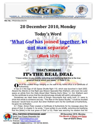 Ref. No.: PR/EA/Dec/20/216


                  20 December 2010, Monday
                                    Today’s Word
      “What God has joined together, let
                             not man separate”
                                       (Mark 10:9)


                                      Today’s Message
                     IT’s THE REAL DEAL
            “I have written to you briefly, exhorting and testifying that this is the true
                         grace of God in which you stand.” (1 Peter 5:12)


           O     ne of the coolest things hanging on the wall in my home office is a Certificate of
                 Authenticity.
           It has on it the logo of US Space Shuttle flight 110, which was launched in April 2002.
        Aboard the Atlantis on that flight was Mission Specialist Rex Walheim, who took into outer
        space an article from Our Daily Bread titled ―Seeing God’s Glory.‖ Lt. Col. Walheim sent
        me the certificate to prove that this devotional page actually left earth’s atmosphere.
           Sometimes we need these kinds of things—documents that verify truth. If I were to
        show that article to someone and say, ―This flew on the Space Shuttle,‖ I could be doubted
        because I would have no proof. But when Walheim sent me the Certificate of Authenticity,
        he gave me verification.
           In 1 Peter, Simon Peter created a Certificate of Authenticity for his message about the
        grace of God. In chapter 5, he wrote, ―I have written to you briefly, exhorting and testifying
        that this [letter] is the true grace of God‖ (v.12). Peter was assuring his readers that the
         WELL Fortified Intercessors Army                          20 December 2010, Monday
         Send Your Prayer Requests Via:                           The Month of Share and Save
         E-mail: wfia2009@yahoo.com                                   Year of God’s Glory
         Website: http://wfia.blogspot.com
         PRAYER TOWER (24Hrs): +91 90156 86593.
 
