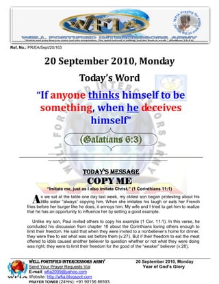 Ref. No.: PR/EA/Sept/20/163


                 20 September 2010, Monday
                                    Today’s Word
             “If anyone thinks himself to be
               something, when he deceives
                        himself”
                                    (Galatians 6:3)


                                      Today’s Message
                                        COPY ME
                   “Imitate me, just as I also imitate Christ.” (1 Corinthians 11:1)


           A    s we sat at the table one day last week, my oldest son began protesting about his
                little sister “always” copying him. When she imitates his laugh or eats her French
        fries before her burger like he does, it annoys him. My wife and I tried to get him to realize
        that he has an opportunity to influence her by setting a good example.

           Unlike my son, Paul invited others to copy his example (1 Cor. 11:1). In this verse, he
        concluded his discussion from chapter 10 about the Corinthians loving others enough to
        limit their freedom. He said that when they were invited to a nonbeliever’s home for dinner,
        they were free to eat what was set before them (v.27). But if their freedom to eat the meat
        offered to idols caused another believer to question whether or not what they were doing
        was right, they were to limit their freedom for the good of the “weaker” believer (v.28).


         WELL Fortified Intercessors Army                          20 September 2010, Monday
         Send Your Prayer Requests Via:                               Year of God’s Glory
         E-mail: wfia2009@yahoo.com
         Website: http://wfia.blogspot.com
         PRAYER TOWER (24Hrs): +91 90156 86593.
 