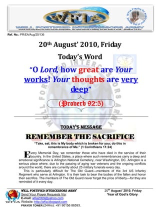Ref. No.: PR/EA/Aug/20/136


                     20th August’ 2010, Friday
                                   Today’s Word
               “O Lord, how great are Your
           works! Your thoughts are very
                      deep”
                                   (Proverb 92:5)


                                     Today’s Message

            REMEMBER THE SACRIFICE
                  “Take, eat; this is My body which is broken for you; do this in
                           remembrance of Me.” (1 Corinthians 11:24)


           E    very Memorial Day, we remember those who have died in the service of their
                country. In the United States, a place where such remembrances carry a deep and
       emotional significance is Arlington National Cemetery, near Washington, DC. Arlington is a
       serious place where, due to the passing of aging war veterans and the ongoing conflicts
       around the world, there are currently about 25 military funerals every day.
          This is particularly difficult for The Old Guard—members of the 3rd US Infantry
       Regiment who serve at Arlington. It is their task to bear the bodies of the fallen and honor
       their sacrifice. The members of The Old Guard never forget the price of liberty—for they are
       reminded of it every day.

         Well Fortified Intercessors Army                            20th August’ 2010, Friday
         Send Your Prayer Requests Via:                               Year of God’s Glory
         E-mail: wfia2009@yahoo.com
         Website: http://wfia.blogspot.com
         PRAYER TOWER (24Hrs): +91 90156 86593.
 