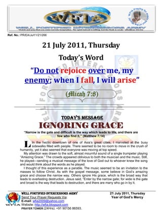 Ref. No.: PR/EA/Jul11/21/266


                        21 July 2011, Thursday
                                   Today’s Word
             “Do not rejoice over me, my
            enemy; when I fall, I will arise”
                                         (Micah 7:8)


                                      Today’s Message
                      IGNORING GRACE
           “Narrow is the gate and difficult is the way which leads to life, and there are
                                 few who find it.” (Matthew 7:14)


           L     In the hectic downtown of one of Asia’s great cities, I marveled at the busy
                 sidewalks filled with people. There seemed to be no room to move in the crush of
        humanity, yet it also seemed that everyone was moving at top speed.
           My attention was drawn to the soft, almost mournful sound of a single trumpeter playing
        ―Amazing Grace.‖ The crowds appeared oblivious to both the musician and the music. Still,
        he played—sending a musical message of the love of God out to whoever knew the song
        and would think about the words as he played.
           I thought of this experience as a parable. The music seemed to be an invitation to the
        masses to follow Christ. As with the gospel message, some believe in God’s amazing
        grace and choose the narrow way. Others ignore His grace, which is the broad way that
        leads to everlasting destruction. Jesus said, ―Enter by the narrow gate; for wide is the gate
        and broad is the way that leads to destruction, and there are many who go in by it.


         WELL Fortified Intercessors Army                                21 July 2011, Thursday
         Send Your Prayer Requests Via:                                   Year of God’s Mercy
         E-mail: wfia2009@yahoo.com
         Website: http://wfia.blogspot.com
         PRAYER TOWER (24Hrs): +91 90156 86593.
 