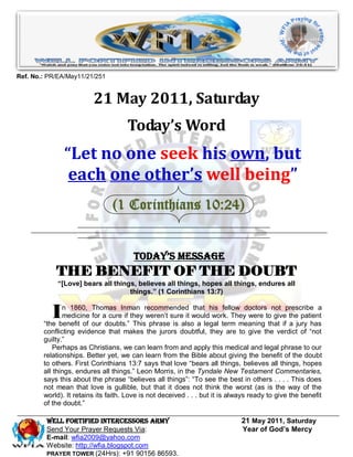 Ref. No.: PR/EA/May11/21/251


                         21 May 2011, Saturday
                                     Today’s Word
               “Let no one seek his own, but
                each one other’s well being”
                                (1 Corinthians 10:24)


                                       Today’s Message
            THE BENEFIT OF THE DOUBT
            “[Love] bears all things, believes all things, hopes all things, endures all
                                   things.” (1 Corinthians 13:7)


           I   n 1860, Thomas Inman recommended that his fellow doctors not prescribe a
               medicine for a cure if they weren’t sure it would work. They were to give the patient
        “the benefit of our doubts.” This phrase is also a legal term meaning that if a jury has
        conflicting evidence that makes the jurors doubtful, they are to give the verdict of “not
        guilty.”
            Perhaps as Christians, we can learn from and apply this medical and legal phrase to our
        relationships. Better yet, we can learn from the Bible about giving the benefit of the doubt
        to others. First Corinthians 13:7 says that love “bears all things, believes all things, hopes
        all things, endures all things.” Leon Morris, in the Tyndale New Testament Commentaries,
        says this about the phrase “believes all things”: “To see the best in others . . . . This does
        not mean that love is gullible, but that it does not think the worst (as is the way of the
        world). It retains its faith. Love is not deceived . . . but it is always ready to give the benefit
        of the doubt.”

         WELL Fortified Intercessors Army                                     21 May 2011, Saturday
         Send Your Prayer Requests Via:                                       Year of God’s Mercy
         E-mail: wfia2009@yahoo.com
         Website: http://wfia.blogspot.com
         PRAYER TOWER (24Hrs): +91 90156 86593.
 