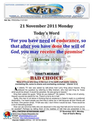 Ref. No.: PR/EA/Nov11/21/301


                  21 November 2011 Monday
                                    Today’s Word
     “For you have need of endurance, so
      that after you have done the will of
      God, you may receive the promise”
                                    (Hebrews 10:36)


                                      Today’s Message
                                BAD CHOICE
              “Many of those who sleep in the dust of the earth shall awake, some to
             everlasting life, some to shame and everlasting contempt.” (Daniel 12:2)


          An elderly his question by referringtalk-showGraham, heaven.” aboutKing he “knew
              prefaced
                        TV star was asked by
                                                  to Billy
                                                           host Larry King

        what would be ahead. It would be paradise. He was going to
                                                                   who had told
                                                                                heaven. King


           King then asked his guest, “What do you believe?” He replied, “I’d like a lot of activity.
        Heaven sounds too placid for me. There’s a lot to do in hell.”
           Sadly, this man is not alone in thinking that an existence in Satan’s realm is a preferred
        destination. I’ve heard people say that they’d rather be in hell because all their friends will
        be there. One person wrote, “If hell was real, I don’t think it would be bad. There would be
        a lot of interesting people.”
           How can we convince folks who are deceived in this way that hell and its horrors are to
        be avoided? Perhaps by telling them of the realities of hell that are presented in the
         WELL Fortified Intercessors Army                               21 November 2011, Monday
         Send Your Prayer Requests Via:                                    Year of God’s Mercy
         E-mail: wfia2009@yahoo.com
         Website: http://wfia.blogspot.com
         PRAYER TOWER (24Hrs): +91 90156 86593.
 