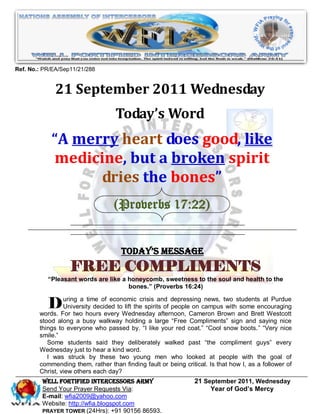Ref. No.: PR/EA/Sep11/21/288


              21 September 2011 Wednesday
                                   Today’s Word
            “A merry heart does good, like
            medicine, but a broken spirit
                  dries the bones”
                                   (Proverbs 17:22)


                                      Today’s Message
                   FREE COMPLIMENTS
           “Pleasant words are like a honeycomb, sweetness to the soul and health to the
                                      bones.” (Proverbs 16:24)


          DFor twoa hoursofeverytoWednesday and depressingcampustwo studentsencouraging
        words.
               uring   time    economic crisis
               University decided  lift the spirits of people on
                                                                 news,
                                                                        with some
                                                                                   at Purdue

                                                  afternoon, Cameron Brown and Brett Westcott
        stood along a busy walkway holding a large “Free Compliments” sign and saying nice
        things to everyone who passed by. “I like your red coat.” “Cool snow boots.” “Very nice
        smile.”
           Some students said they deliberately walked past “the compliment guys” every
        Wednesday just to hear a kind word.
           I was struck by these two young men who looked at people with the goal of
        commending them, rather than finding fault or being critical. Is that how I, as a follower of
        Christ, view others each day?
         WELL Fortified Intercessors Army                        21 September 2011, Wednesday
         Send Your Prayer Requests Via:                               Year of God’s Mercy
         E-mail: wfia2009@yahoo.com
         Website: http://wfia.blogspot.com
         PRAYER TOWER (24Hrs): +91 90156 86593.
 