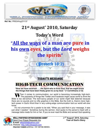 Ref. No.: PR/EA/Aug/21/137


                   21st August’ 2010, Saturday
                                   Today’s Word
       “All the ways of a man are pure in
       his own eyes, but the Lord weighs
                  the spirits”
                                   (Proverb 16:2)


                                     Today’s Message

            HIGH-TECH COMMUNICATION
           “Now we have received . . . the Spirit who is from God, that we might know
            the things that have been freely given to us by God.” (1 Corinthians 2:12)


           W       hen it comes to communication, our world is becoming increasingly high-tech.
                   The popularity of things like Twitter and Facebook might cause some to think the
       Bible is too old-school. The tech-savvy people of our world might feel deterred because
       there are no sounds and no nifty graphics in the Bible. But the truth is, there‟s more high-
       tech power in God‟s Word than in any cutting-edge communication tool our world will ever
       know.
           It‟s not uncommon for a pastor to be told, “When you said that in your message, it was
       just what I needed.” Somehow during the sermon, God spoke to the person‟s heart with a
       message tailor-made for him or her. If you‟ve ever read the Bible and sensed God speaking

         Well Fortified Intercessors Army                          21st August’ 2010, Saturday
         Send Your Prayer Requests Via:                                Year of God’s Glory
         E-mail: wfia2009@yahoo.com
         Website: http://wfia.blogspot.com
         PRAYER TOWER (24Hrs): +91 90156 86593.
 