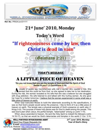 Ref. No.: PR/EA/Jun/21/111


                       21st June’ 2010, Monday
                                    Today’s Word
        “If righteousness come by law, then
                Christ is dead in vain”
                                   (Galatians 2:21)


                                      Today’s Message

             A LITTLE PIECE OF HEAVEN
           “Do you not know that you are the temple of God and that the Spirit of God
                             dwells in you?” (1 Corinthians 3:16)


           A       couple of weeks ago his(Johannes) wife met a woman who needed a ride. She
                  sensed that this could be from God, so she agreed to take her to her destination.
        During the ride, the woman revealed to his wife that she was a believer but she struggled
        with drug addiction. His wife listened to and talked with this hurting woman. As she gave
        her hope for a better tomorrow, I believe that the woman experienced in some small way a
        little piece of heaven on earth.
             When God instructed Moses to build the tabernacle according to His specifications, it
        was so that God’s people would sense His presence. I like to think of it as a little piece of
        heaven on earth. The temple was a physical example of God’s presence on earth also (1
        Kings 5–8). The purpose of these holy places was for God to dwell among His people. This
        was God’s plan when Jesus, the perfect temple, “tabernacled” among us (John 1:14).
             When Jesus ascended to heaven, He sent the Holy Spirit to indwell His followers (John
        14:16-17), so that we would be God’s tabernacles and temples in the world (1 Cor. 3:16;
         Well Fortified Intercessors Army                               21st June’ 2010, Monday
         Send Your Prayer Requests Via:                                  Year of God’s Glory
         E-mail: wfia2009@yahoo.com
         Website: http://wfia.blogspot.com
         PRAYER TOWER (24Hrs): +91 90156 86593.
 