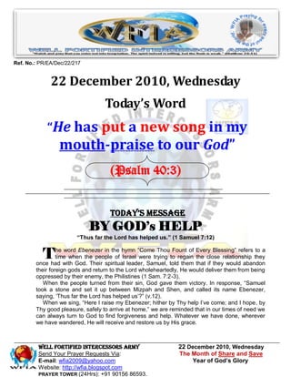 Ref. No.: PR/EA/Dec/22/217


              22 December 2010, Wednesday
                                   Today’s Word
             “He has put a new song in my
                 mouth-praise to our God”
                                     (Psalm 40:3)


                                     Today’s Message
                             BY GOD’s HELP
                        “Thus far the Lord has helped us.” (1 Samuel 7:12)


           T     he word Ebenezer in the hymn ―Come Thou Fount of Every Blessing‖ refers to a
                 time when the people of Israel were trying to regain the close relationship they
        once had with God. Their spiritual leader, Samuel, told them that if they would abandon
        their foreign gods and return to the Lord wholeheartedly, He would deliver them from being
        oppressed by their enemy, the Philistines (1 Sam. 7:2-3).
           When the people turned from their sin, God gave them victory. In response, ―Samuel
        took a stone and set it up between Mizpah and Shen, and called its name Ebenezer,
        saying, ‗Thus far the Lord has helped us‘?‖ (v.12).
           When we sing, ―Here I raise my Ebenezer; hither by Thy help I‘ve come; and I hope, by
        Thy good pleasure, safely to arrive at home,‖ we are reminded that in our times of need we
        can always turn to God to find forgiveness and help. Whatever we have done, wherever
        we have wandered, He will receive and restore us by His grace.



         WELL Fortified Intercessors Army                      22 December 2010, Wednesday
         Send Your Prayer Requests Via:                        The Month of Share and Save
         E-mail: wfia2009@yahoo.com                                 Year of God’s Glory
         Website: http://wfia.blogspot.com
         PRAYER TOWER (24Hrs): +91 90156 86593.
 