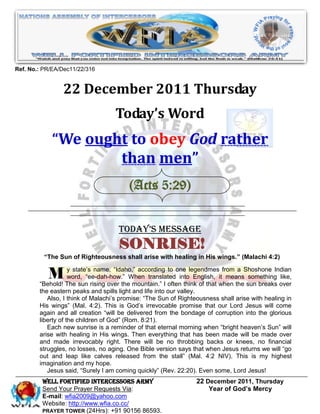 Ref. No.: PR/EA/Dec11/22/316


                22 December 2011 Thursday
                                   Today’s Word
            “We ought to obey God rather
                    than men”
                                        (Acts 5:29)


                                    Today’s Message
                                    SONRISE!
          “The Sun of Righteousness shall arise with healing in His wings.” (Malachi 4:2)


           M        y state’s name, “Idaho,” according to one legendmes from a Shoshone Indian
                    word, “ee-dah-how.” When translated into English, it means something like,
        “Behold! The sun rising over the mountain.” I often think of that when the sun breaks over
        the eastern peaks and spills light and life into our valley.
           Also, I think of Malachi’s promise: “The Sun of Righteousness shall arise with healing in
        His wings” (Mal. 4:2). This is God’s irrevocable promise that our Lord Jesus will come
        again and all creation “will be delivered from the bondage of corruption into the glorious
        liberty of the children of God” (Rom. 8:21).
           Each new sunrise is a reminder of that eternal morning when “bright heaven’s Sun” will
        arise with healing in His wings. Then everything that has been made will be made over
        and made irrevocably right. There will be no throbbing backs or knees, no financial
        struggles, no losses, no aging. One Bible version says that when Jesus returns we will “go
        out and leap like calves released from the stall” (Mal. 4:2 NIV). This is my highest
        imagination and my hope.
           Jesus said, “Surely I am coming quickly” (Rev. 22:20). Even some, Lord Jesus!
         WELL Fortified Intercessors Army                        22 December 2011, Thursday
         Send Your Prayer Requests Via:                              Year of God’s Mercy
         E-mail: wfia2009@yahoo.com
         Website: http://www.wfia.co.cc/
         PRAYER TOWER (24Hrs): +91 90156 86593.
 